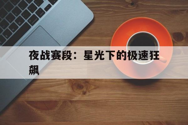 Leyu Sport下载-关于夜战赛段：星光下的极速狂飙的信息